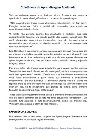 Tudo no ambiente, cores, sons, texturas, ritmos, formas e até mesmo a
aparência do texto, são significativos no processo de aprendizagem.
“Nós orquestramos todos esses elementos estimulantes”, diz Barzakov”.
Energias emocional, física e mental são misturadas para extrair as
capacidades totais do cérebro.
“A mente não percebe apenas bits detalhados e pedaços, mas está
constantemente tecendo um grande padrão das nossas experiências. Se
você alimentá-la com várias impressões, que são harmonizadas e
orquestradas para alcançar um objetivo especifico, há praticamente nada
que se possa aprender”.
Ivan Barzakov é inquestionavelmente um professor sensível (ele queria ser
um maestro musical) e ele está ciente das reações de seus alunos do que
Lozanov e as técnicas derivadas que ele usa não são apenas eficientes na
aprendizagem acelerada, mas em liberar mais potencial criativo que jamais
imaginou existir.
Em suas aulas, ele invoca seus estudantes para serem mentes abertas
“Frequentemente você não vai, ou não conseguirá, sentir e ver o quanto que
você esta aprendendo”, ele diz. “Confie nas suas habilidades intrínsecas e
você ficará maravilhado o quão rápido sua memória e criatividade
desenvolvem. Ele cita Epictetus – “nenhuma grande coisa é criada de
repente, mais do que um cacho de uvas ou um figo. Se você me disser que
quer um figo, eu te responderei que precisa de tempo, deixe primeiro
florescer, depois virar um fruto, então pegue”
Tendo visto Ivan orquestrando uma classe e ensinado em tons melódicos de
voz, eu posso confirmar ele de fato faz seus estudantes “florescerem”. Ele
enfatiza auto-instrução e auto-desenvolvimento, como ele mesmo diz,
“Ninguém pode ensiná-lo além de você mesmo”.
EXPERIÊNCIA EUROPÉIA
Nos últimos dois a três anos, projetos de Aprendizagem Acelerada tem
começado em muitas localizações européias.
Coletâneas de Aprendizagem Acelerada
Copyright 2011 © - www.UNIVERSIDADEDOINGLES.com.br - Todos os Direitos Reservados
 