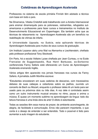 Professores no sistema de escola primária Finnish têm adotado a técnica
com base em todo o país.
Na Dinamarca, Vibeka Cristofoli está trabalhando com a Anistia Internacional
para ensinar dinamarquês para os poloneses, vietnamitas, refugiados sul-
americanos e professores para fazer cursos e treinamentos no Instituto de
Desenvolvimento Educacional em Copenhagen. Ela também acha que as
técnicas de relaxamento na Aprendizagem Acelerada são um benefício na
reabilitação de vitimas de infarto.
A Universidade Uppsala, na Suécia, esta aplicando técnicas de
Aprendizagem Acelerada para muitos de seus cursos de graduação.
Um Instituto Lozanov abriu uma filial na Alemanha e Liechtenstein, chefiado
pelo professor profissional Tony Stockwell.
Em Paris, há a escola Voltaire Lycee chefiada por Jean Curreau, e na Ecole
Francaise de Suggestopedie, Rue Henri Barbusse, ex-Sorbonne
conferencista Fanny Safaris está oferecendo um Curso de Aprendizagem
Acelerada ensinando Inglês.
Vários artigos têm aparecido nos jornais franceses nos cursos da Fanny
Safaris. A jornalista Judith Monthie escreve:
“Estudantes encostaram em suas cadeiras de descanso, com travesseiros
debaixo de suas cabeças e cobertores sobre os joelhos, ouvindo um
concerto de Bach ou Mozart, enquanto o professor deles lê um texto para ser
usado para os próximos dois ou três dias. A voz dele é controlada assim
como um outro instrumento musical encaixa no ritmo, pausa e anima a
música. É quase um momento sublime na aprendizagem da língua: todo dia
leitura francesa é uma linda obra de arte! O efeito é estonteante.
Todas as sessões têm essa marca de prazer, de ambiente aconchegante, de
alegria, de facilidade e comunicação. Erros não parecem importante, o que
conta é o desejo de entender e ser entendido. Todo o possível é feito para
aumentar a auto imagem do estudante.
Coletâneas de Aprendizagem Acelerada
Copyright 2011 © - www.UNIVERSIDADEDOINGLES.com.br - Todos os Direitos Reservados
 
