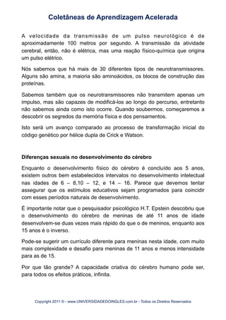 A velocidade da transmissão de um pulso neurológico é de
aproximadamente 100 metros por segundo. A transmissão da atividade
cerebral, então, não é elétrica, mas uma reação físico-química que origina
um pulso elétrico.
Nós sabemos que há mais de 30 diferentes tipos de neurotransmissores.
Alguns são amina, a maioria são aminoácidos, os blocos de construção das
proteínas.
Sabemos também que os neurotransmissores não transmitem apenas um
impulso, mas são capazes de modificá-los ao longo do percurso, entretanto
não sabemos ainda como isto ocorre. Quando soubermos, começaremos a
descobrir os segredos da memória física e dos pensamentos.
Isto será um avanço comparado ao processo de transformação inicial do
código genético por hélice dupla de Crick e Watson.
Diferenças sexuais no desenvolvimento do cérebro
Enquanto o desenvolvimento físico do cérebro é concluído aos 5 anos,
existem outros bem estabelecidos intervalos no desenvolvimento intelectual
nas idades de 6 – 8,10 – 12, e 14 – 16. Parece que devemos tentar
assegurar que os estímulos educativos sejam programados para coincidir
com esses períodos naturais de desenvolvimento.
É importante notar que o pesquisador psicológico H.T. Epstein descobriu que
o desenvolvimento do cérebro de meninas de até 11 anos de idade
desenvolvem-se duas vezes mais rápido do que o de meninos, enquanto aos
15 anos é o inverso.
Pode-se sugerir um currículo diferente para meninas nesta idade, com muito
mais complexidade e desafio para meninas de 11 anos e menos intensidade
para as de 15.
Por que tão grande? A capacidade criativa do cérebro humano pode ser,
para todos os efeitos práticos, infinita.
Coletâneas de Aprendizagem Acelerada
Copyright 2011 © - www.UNIVERSIDADEDOINGLES.com.br - Todos os Direitos Reservados
 