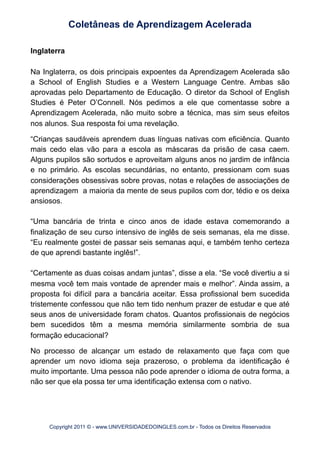 Inglaterra
Na Inglaterra, os dois principais expoentes da Aprendizagem Acelerada são
a School of English Studies e a Western Language Centre. Ambas são
aprovadas pelo Departamento de Educação. O diretor da School of English
Studies é Peter O’Connell. Nós pedimos a ele que comentasse sobre a
Aprendizagem Acelerada, não muito sobre a técnica, mas sim seus efeitos
nos alunos. Sua resposta foi uma revelação.
“Crianças saudáveis aprendem duas línguas nativas com eficiência. Quanto
mais cedo elas vão para a escola as máscaras da prisão de casa caem.
Alguns pupilos são sortudos e aproveitam alguns anos no jardim de infância
e no primário. As escolas secundárias, no entanto, pressionam com suas
considerações obsessivas sobre provas, notas e relações de associações de
aprendizagem a maioria da mente de seus pupilos com dor, tédio e os deixa
ansiosos.
“Uma bancária de trinta e cinco anos de idade estava comemorando a
finalização de seu curso intensivo de inglês de seis semanas, ela me disse.
“Eu realmente gostei de passar seis semanas aqui, e também tenho certeza
de que aprendi bastante inglês!”.
“Certamente as duas coisas andam juntas”, disse a ela. “Se você divertiu a si
mesma você tem mais vontade de aprender mais e melhor”. Ainda assim, a
proposta foi difícil para a bancária aceitar. Essa profissional bem sucedida
tristemente confessou que não tem tido nenhum prazer de estudar e que até
seus anos de universidade foram chatos. Quantos profissionais de negócios
bem sucedidos têm a mesma memória similarmente sombria de sua
formação educacional?
No processo de alcançar um estado de relaxamento que faça com que
aprender um novo idioma seja prazeroso, o problema da identificação é
muito importante. Uma pessoa não pode aprender o idioma de outra forma, a
não ser que ela possa ter uma identificação extensa com o nativo.
Coletâneas de Aprendizagem Acelerada
Copyright 2011 © - www.UNIVERSIDADEDOINGLES.com.br - Todos os Direitos Reservados
 