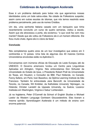 Esse é um problema delicado para todos nós que agarrarmos nossas
identidades como um bote salva-vidas. Na cidade de Folkestone suspeitei,
assim como em outras escolas de idiomas, que nós temos resolvido esse
problema parcialmente, pelo uso de nomes Cristãos.
Um dia, uma senhorita Italiana casada com um banqueiro que tinha
recentemente concluído um curso de quatro semanas, visitou a escola.
Assim que ela atravessou a porta, ela exclamou: “o que você fez com meu
marido? Desde que ele voltou de Folkestone ele é um homem diferente. Ele
ficou muito chato. Agora ele é o dono da festa”.
Conclusão
Nós completamos quatro anos de um tour investigativo que esteve em 3
continentes e 12 países. Uma lista de algumas dos 40 maiores Centros
Universitários envolvidas estão no Apêndice C.
Conversamos com inúmeros oficias de Educação do Leste Europeu até da
UNESCO. O Governo americano fundou um Centro para Linguísticas
Aplicadas em Arlington, Virginia. Nós entrevistamos Don Schuster da
Universidade do Estado de Iowa, o Presidente Robert Prall da Universidade
do Texas, em Houston; o Consultor da IBM, Paul Hollande, no Canadá;
Fanny Safaris, em Paris; Ivan Bazarkov, da Optima Learning Institute de São
Francisco. Também foi entrevistada Jane Bancroft, da Universidade de
Toronto, no Canada; Wil Knibbler, da Katholieke University’ Nijimegen, na
Holanda; Christer Landahl da Uppsala University, na Suécia; Lozanov
Institutes em Washington, Virginia e Vaduz’ Lichtenstein .
Já na Inglaterra, Peter O’Connell da School of English Studies e Michael
Lawlor da Western Language Centreem Gloucestershire. Eles tiveram a
mesma opinião. Aprendizagem Acelerada é um método de ensino com
enorme potencial.
Coletâneas de Aprendizagem Acelerada
Copyright 2011 © - www.UNIVERSIDADEDOINGLES.com.br - Todos os Direitos Reservados
 