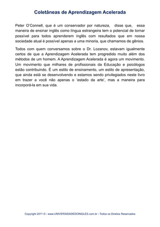 Peter O’Connell, que é um conservador por natureza, disse que, essa
maneira de ensinar inglês como língua estrangeira tem o potencial de tornar
possível para todos aprenderem inglês com resultados que em nossa
sociedade atual é possível apenas a uma minoria, que chamamos de gênios.
Todos com quem conversamos sobre o Dr. Lozanov, estavam igualmente
certos de que a Aprendizagem Acelerada tem progredido muito além dos
métodos de um homem. A Aprendizagem Acelerada é agora um movimento.
Um movimento que milhares de profissionais da Educação e psicólogos
estão contribuindo. É um estilo de ensinamento, um estilo de apresentação,
que ainda está se desenvolvendo e estamos sendo privilegiados neste livro
em trazer a você não apenas o ‘estado da arte’, mas a maneira para
incorporá-la em sua vida.
Coletâneas de Aprendizagem Acelerada
Copyright 2011 © - www.UNIVERSIDADEDOINGLES.com.br - Todos os Direitos Reservados
 