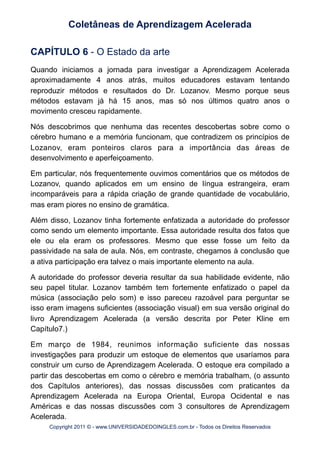 CAPÍTULO 6 - O Estado da arte
Quando iniciamos a jornada para investigar a Aprendizagem Acelerada
aproximadamente 4 anos atrás, muitos educadores estavam tentando
reproduzir métodos e resultados do Dr. Lozanov. Mesmo porque seus
métodos estavam já há 15 anos, mas só nos últimos quatro anos o
movimento cresceu rapidamente.
Nós descobrimos que nenhuma das recentes descobertas sobre como o
cérebro humano e a memória funcionam, que contradizem os princípios de
Lozanov, eram ponteiros claros para a importância das áreas de
desenvolvimento e aperfeiçoamento.
Em particular, nós frequentemente ouvimos comentários que os métodos de
Lozanov, quando aplicados em um ensino de língua estrangeira, eram
incomparáveis para a rápida criação de grande quantidade de vocabulário,
mas eram piores no ensino de gramática.
Além disso, Lozanov tinha fortemente enfatizada a autoridade do professor
como sendo um elemento importante. Essa autoridade resulta dos fatos que
ele ou ela eram os professores. Mesmo que esse fosse um feito da
passividade na sala de aula. Nós, em contraste, chegamos à conclusão que
a ativa participação era talvez o mais importante elemento na aula.
A autoridade do professor deveria resultar da sua habilidade evidente, não
seu papel titular. Lozanov também tem fortemente enfatizado o papel da
música (associação pelo som) e isso pareceu razoável para perguntar se
isso eram imagens suficientes (associação visual) em sua versão original do
livro Aprendizagem Acelerada (a versão descrita por Peter Kline em
Capítulo7.)
Em março de 1984, reunimos informação suficiente das nossas
investigações para produzir um estoque de elementos que usaríamos para
construir um curso de Aprendizagem Acelerada. O estoque era compilado a
partir das descobertas em como o cérebro e memória trabalham, (o assunto
dos Capítulos anteriores), das nossas discussões com praticantes da
Aprendizagem Acelerada na Europa Oriental, Europa Ocidental e nas
Américas e das nossas discussões com 3 consultores de Aprendizagem
Acelerada.
Coletâneas de Aprendizagem Acelerada
Copyright 2011 © - www.UNIVERSIDADEDOINGLES.com.br - Todos os Direitos Reservados
 