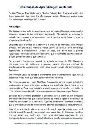 Dr. Win Wenger, Paul Hollander e Charles Schmid. Isso é para o trabalho das
duas primeiras que nós transformamos agora. Devemos então estar
preparados para arrancar todos juntos.
Articulação!
Win Wenger é um leitor independente, que se especializou em determinados
aspectos chaves da Aprendizagem Acelerada. Ele admitiu o sucesso do
método de Lozanov, mas comentou que é relativamente fraco no uso de
imagens e visualização.
Enquanto que a ênfase de Lozanov é a criação da memória, Win Wenger
enfatiza em extrair da memória vários jeitos de facilitar uma lembrança
espontânea e subseqüente. Depois de tudo, ele disse que a palavra
“Educação” é derivada do Latim “educare”, que literalmente significa “extrair”.
E você pode só extrair o que já está lá!
Eu aprovei o tempo que passei na agitada empresa de Win Wenger e
confesso que os estimulei a pensar sobre algumas chaves de
aperfeiçoamento construímos para uma nova versão da Aprendizagem
Acelerada.
Win Wenger volta no tempo e novamente para o pensamento que nós já
sabíamos muito mais que eles pensavam que sabíamos.
Ele começou com um ponto filosófico. O corpo humano é quase substituído
inteiramente a cada sete anos, então a sua essência não é física, é sua
personalidade. Sua personalidade é efetivamente um padrão, um estilo de
comportamento combinado com seu único conhecimento e experiências.
Sócrates foi o primeiro professor a confirmar que a tarefa de um educador
era extrair informações que já estão dentro do aluno e ligado a isso deixar as
pessoas ensinarem a si mesmas. Consequentemente Sócrates acreditou
que a principal função do professor era ensinar as pessoas a articularem-se.
Não só a articulação de arrancar a informação que já existe, mas você
articular uma informação que é nova para você (isso é, descrever detalhes
em voz alta), que muito age como uma descrição aguçada, da sua
percepção de um assunto. E também facilita e aprofunda sua memória nisso.
Coletâneas de Aprendizagem Acelerada
Copyright 2011 © - www.UNIVERSIDADEDOINGLES.com.br - Todos os Direitos Reservados
 