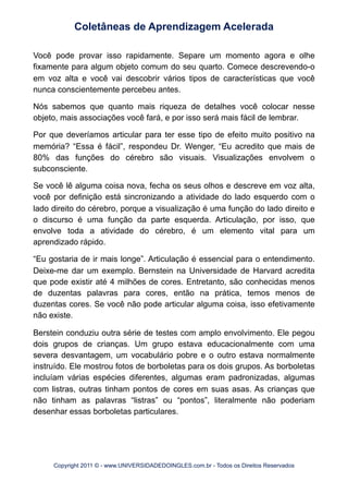 Você pode provar isso rapidamente. Separe um momento agora e olhe
fixamente para algum objeto comum do seu quarto. Comece descrevendo-o
em voz alta e você vai descobrir vários tipos de características que você
nunca conscientemente percebeu antes.
Nós sabemos que quanto mais riqueza de detalhes você colocar nesse
objeto, mais associações você fará, e por isso será mais fácil de lembrar.
Por que deveríamos articular para ter esse tipo de efeito muito positivo na
memória? “Essa é fácil”, respondeu Dr. Wenger, “Eu acredito que mais de
80% das funções do cérebro são visuais. Visualizações envolvem o
subconsciente.
Se você lê alguma coisa nova, fecha os seus olhos e descreve em voz alta,
você por definição está sincronizando a atividade do lado esquerdo com o
lado direito do cérebro, porque a visualização é uma função do lado direito e
o discurso é uma função da parte esquerda. Articulação, por isso, que
envolve toda a atividade do cérebro, é um elemento vital para um
aprendizado rápido.
“Eu gostaria de ir mais longe”. Articulação é essencial para o entendimento.
Deixe-me dar um exemplo. Bernstein na Universidade de Harvard acredita
que pode existir até 4 milhões de cores. Entretanto, são conhecidas menos
de duzentas palavras para cores, então na prática, temos menos de
duzentas cores. Se você não pode articular alguma coisa, isso efetivamente
não existe.
Berstein conduziu outra série de testes com amplo envolvimento. Ele pegou
dois grupos de crianças. Um grupo estava educacionalmente com uma
severa desvantagem, um vocabulário pobre e o outro estava normalmente
instruído. Ele mostrou fotos de borboletas para os dois grupos. As borboletas
incluíam várias espécies diferentes, algumas eram padronizadas, algumas
com listras, outras tinham pontos de cores em suas asas. As crianças que
não tinham as palavras “listras” ou “pontos”, literalmente não poderiam
desenhar essas borboletas particulares.
Coletâneas de Aprendizagem Acelerada
Copyright 2011 © - www.UNIVERSIDADEDOINGLES.com.br - Todos os Direitos Reservados
 