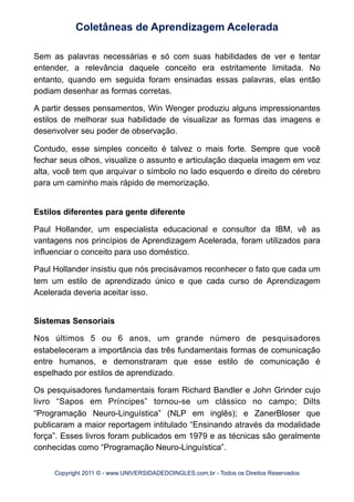 Sem as palavras necessárias e só com suas habilidades de ver e tentar
entender, a relevância daquele conceito era estritamente limitada. No
entanto, quando em seguida foram ensinadas essas palavras, elas então
podiam desenhar as formas corretas.
A partir desses pensamentos, Win Wenger produziu alguns impressionantes
estilos de melhorar sua habilidade de visualizar as formas das imagens e
desenvolver seu poder de observação.
Contudo, esse simples conceito é talvez o mais forte. Sempre que você
fechar seus olhos, visualize o assunto e articulação daquela imagem em voz
alta, você tem que arquivar o símbolo no lado esquerdo e direito do cérebro
para um caminho mais rápido de memorização.
Estilos diferentes para gente diferente
Paul Hollander, um especialista educacional e consultor da IBM, vê as
vantagens nos princípios de Aprendizagem Acelerada, foram utilizados para
influenciar o conceito para uso doméstico.
Paul Hollander insistiu que nós precisávamos reconhecer o fato que cada um
tem um estilo de aprendizado único e que cada curso de Aprendizagem
Acelerada deveria aceitar isso.
Sistemas Sensoriais
Nos últimos 5 ou 6 anos, um grande número de pesquisadores
estabeleceram a importância das três fundamentais formas de comunicação
entre humanos, e demonstraram que esse estilo de comunicação é
espelhado por estilos de aprendizado.
Os pesquisadores fundamentais foram Richard Bandler e John Grinder cujo
livro “Sapos em Príncipes” tornou-se um clássico no campo; Dilts
“Programação Neuro-Linguística” (NLP em inglês); e ZanerBloser que
publicaram a maior reportagem intitulado “Ensinando através da modalidade
força”. Esses livros foram publicados em 1979 e as técnicas são geralmente
conhecidas como “Programação Neuro-Linguística”.
Coletâneas de Aprendizagem Acelerada
Copyright 2011 © - www.UNIVERSIDADEDOINGLES.com.br - Todos os Direitos Reservados
 