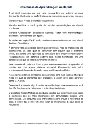 A principal conclusão era que cada pessoa tem um sistema sensorial
dominante. Você pode ter preferência em se comunicar ou aprender por eles:
Maneira Visual = você é orientado visualmente
Maneira Auditiva = você gosta de escutar apresentações ou discutir
problemas
Maneira Cinestésica= cinestésico significa “fazer com movimentação,
atividades, ser orientado por ações”.
As iniciais em Inglês V.A.K. serão usadas como uma abreviatura para Visual,
Auditivo, Cinestésico.
À primeira vista, as análises podem parecer óbvias, mas as implicações são
significativas. Se você quer se comunicar com alguém que é altamente
visual, ela achará uma lição que só tem áudio algo tedioso e insatisfatório.
Reciprocamente, um aprendiz auditivo será menos beneficiado em uma
apresentação que se baseia puramente em slides.
Note que nós não estamos dizendo para você se comunicar ou aprender, só
precisa ser com aquele sistema sensorial. Claramente, nós todos
processamos informação de modo visual, auditivo e cinestésico.
Nós estamos dizendo, entretanto, que aprender será mais fácil ou difícil pelo
modo do qual os elementos são expressos, e assim você pode aprender
como V., A. ou K.
Como você apresenta algo é muitas vezes tão importante como o que você
fala. De fato isso pode determinar o entendimento de tudo.
O psicólogo Robert Mehrabian conduziu estudos que determinam que esses
3 elementos são os mais importantes em comunicação durante uma
conversação. Ele perguntou aos entrevistados para prever a relevância de
cada, e então deu a eles um atual valor de importância. E aqui estão os
resultados:
Coletâneas de Aprendizagem Acelerada
Copyright 2011 © - www.UNIVERSIDADEDOINGLES.com.br - Todos os Direitos Reservados
 
