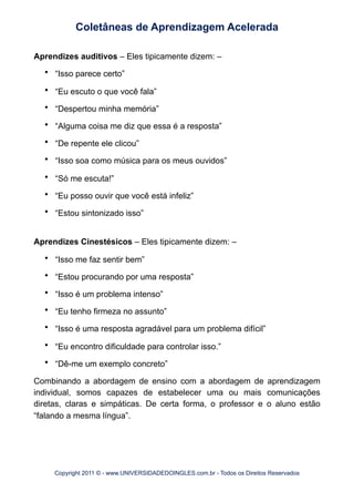 Aprendizes auditivos – Eles tipicamente dizem: –
• “Isso parece certo”
• “Eu escuto o que você fala”
• “Despertou minha memória”
• “Alguma coisa me diz que essa é a resposta”
• “De repente ele clicou”
• “Isso soa como música para os meus ouvidos”
• “Só me escuta!”
• “Eu posso ouvir que você está infeliz”
• “Estou sintonizado isso”
Aprendizes Cinestésicos – Eles tipicamente dizem: –
• “Isso me faz sentir bem”
• “Estou procurando por uma resposta”
• “Isso é um problema intenso”
• “Eu tenho firmeza no assunto”
• “Isso é uma resposta agradável para um problema difícil”
• “Eu encontro dificuldade para controlar isso.”
• “Dê-me um exemplo concreto”
Combinando a abordagem de ensino com a abordagem de aprendizagem
individual, somos capazes de estabelecer uma ou mais comunicações
diretas, claras e simpáticas. De certa forma, o professor e o aluno estão
“falando a mesma língua”.
Coletâneas de Aprendizagem Acelerada
Copyright 2011 © - www.UNIVERSIDADEDOINGLES.com.br - Todos os Direitos Reservados
 
