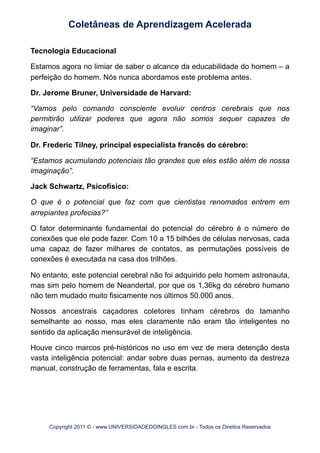Tecnologia Educacional
Estamos agora no limiar de saber o alcance da educabilidade do homem – a
perfeição do homem. Nós nunca abordamos este problema antes.
Dr. Jerome Bruner, Universidade de Harvard:
“Vamos pelo comando consciente evoluir centros cerebrais que nos
permitirão utilizar poderes que agora não somos sequer capazes de
imaginar”.
Dr. Frederic Tilney, principal especialista francês do cérebro:
“Estamos acumulando potenciais tão grandes que eles estão além de nossa
imaginação”.
Jack Schwartz, Psicofísico:
O que é o potencial que faz com que cientistas renomados entrem em
arrepiantes profecias?”
O fator determinante fundamental do potencial do cérebro é o número de
conexões que ele pode fazer. Com 10 a 15 bilhões de células nervosas, cada
uma capaz de fazer milhares de contatos, as permutações possíveis de
conexões é executada na casa dos trilhões.
No entanto, este potencial cerebral não foi adquirido pelo homem astronauta,
mas sim pelo homem de Neandertal, por que os 1,36kg do cérebro humano
não tem mudado muito fisicamente nos últimos 50.000 anos.
Nossos ancestrais caçadores coletores tinham cérebros do tamanho
semelhante ao nosso, mas eles claramente não eram tão inteligentes no
sentido da aplicação mensurável de inteligência.
Houve cinco marcos pré-históricos no uso em vez de mera detenção desta
vasta inteligência potencial: andar sobre duas pernas, aumento da destreza
manual, construção de ferramentas, fala e escrita.
Coletâneas de Aprendizagem Acelerada
Copyright 2011 © - www.UNIVERSIDADEDOINGLES.com.br - Todos os Direitos Reservados
 