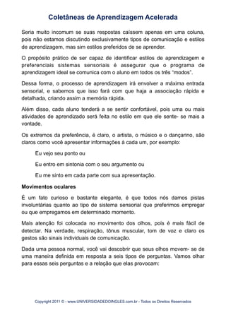 Seria muito incomum se suas respostas caíssem apenas em uma coluna,
pois não estamos discutindo exclusivamente tipos de comunicação e estilos
de aprendizagem, mas sim estilos preferidos de se aprender.
O propósito prático de ser capaz de identificar estilos de aprendizagem e
preferenciais sistemas sensoriais é assegurar que o programa de
aprendizagem ideal se comunica com o aluno em todos os três “modos”.
Dessa forma, o processo de aprendizagem irá envolver a máxima entrada
sensorial, e sabemos que isso fará com que haja a associação rápida e
detalhada, criando assim a memória rápida.
Além disso, cada aluno tenderá a se sentir confortável, pois uma ou mais
atividades de aprendizado será feita no estilo em que ele sente- se mais a
vontade.
Os extremos da preferência, é claro, o artista, o músico e o dançarino, são
claros como você apresentar informações à cada um, por exemplo:
Eu vejo seu ponto ou
Eu entro em sintonia com o seu argumento ou
Eu me sinto em cada parte com sua apresentação.
Movimentos oculares
É um fato curioso e bastante elegante, é que todos nós damos pistas
involuntárias quanto ao tipo de sistema sensorial que preferimos empregar
ou que empregamos em determinado momento.
Mais atenção foi colocada no movimento dos olhos, pois é mais fácil de
detectar. Na verdade, respiração, tônus muscular, tom de voz e claro os
gestos são sinais individuais de comunicação.
Dada uma pessoa normal, você vai descobrir que seus olhos movem- se de
uma maneira definida em resposta a seis tipos de perguntas. Vamos olhar
para essas seis perguntas e a relação que elas provocam:
Coletâneas de Aprendizagem Acelerada
Copyright 2011 © - www.UNIVERSIDADEDOINGLES.com.br - Todos os Direitos Reservados
 