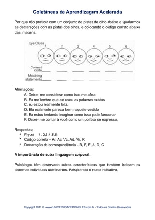 Por que não praticar com um conjunto de pistas de olho abaixo e igualarmos
as declarações com as pistas dos olhos, e colocando o código correto abaixo
das imagens.
Afirmações:
A. Deixe- me considerar como isso me afeta
B. Eu me lembro que ele usou as palavras exatas
C. eu estou realmente feliz.
D. Ela realmente parecia bem naquele vestido
E. Eu estou tentando imaginar como isso pode funcionar
F. Deixe- me contar à você como um político se expressa.
Respostas:
• Figura – 1, 2,3,4,5,6
• Código correto – Ar, Ac, Vc, Ad, Vk, K
• Declaração de correspondência – B, F, E, A, D, C
A importância de outra linguagem corporal:
Psicólogos têm observado outras características que também indicam os
sistemas individuais dominantes. Respirando é muito indicativo.
Coletâneas de Aprendizagem Acelerada
Copyright 2011 © - www.UNIVERSIDADEDOINGLES.com.br - Todos os Direitos Reservados
 