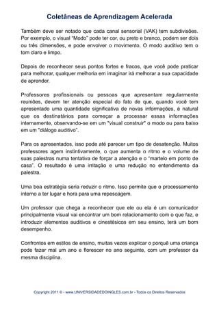Também deve ser notado que cada canal sensorial (VAK) tem subdivisões.
Por exemplo, o visual “Modo” pode ter cor, ou preto e branco, podem ser dois
ou três dimensões, e pode envolver o movimento. O modo auditivo tem o
tom claro e limpo.
Depois de reconhecer seus pontos fortes e fracos, que você pode praticar
para melhorar, qualquer melhoria em imaginar irá melhorar a sua capacidade
de aprender.
Professores profissionais ou pessoas que apresentam regularmente
reuniões, devem ter atenção especial do fato de que, quando você tem
apresentado uma quantidade significativa de novas informações, é natural
que os destinatários para começar a processar essas informações
internamente, observando-se em um "visual construir" o modo ou para baixo
em um "diálogo auditivo”.
Para os apresentados, isso pode até parecer um tipo de desatenção. Muitos
professores agem instintivamente, o que aumenta o ritmo e o volume de
suas palestras numa tentativa de forçar a atenção e o “martelo em ponto de
casa”. O resultado é uma irritação e uma redução no entendimento da
palestra.
Uma boa estratégia seria reduzir o ritmo. Isso permite que o processamento
interno a ter lugar e hora para uma repescagem.
Um professor que chega a reconhecer que ele ou ela é um comunicador
principalmente visual vai encontrar um bom relacionamento com o que faz, e
introduzir elementos auditivos e cinestésicos em seu ensino, terá um bom
desempenho.
Confrontos em estilos de ensino, muitas vezes explicar o porquê uma criança
pode fazer mal um ano e florescer no ano seguinte, com um professor da
mesma disciplina.
Coletâneas de Aprendizagem Acelerada
Copyright 2011 © - www.UNIVERSIDADEDOINGLES.com.br - Todos os Direitos Reservados
 