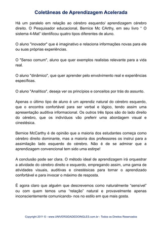 Há um paralelo em relação ao cérebro esquerdo/ aprendizagem cérebro
direito. O Pesquisador educacional, Bernice Mc CArthy, em seu livro “ O
sistema 4-Mat” identificou quatro tipos diferentes de aluno.
O aluno "inovador" que é imaginativo e relaciona informações novas para ele
ou suas próprias experiências.
O "Senso comum", aluno que quer exemplos realistas relevante para a vida
real.
O aluno "dinâmico", que quer aprender pelo envolvimento real e experiências
específicas.
O aluno "Analítico", deseja ver os princípios e conceitos por trás do assunto.
Apenas o último tipo de aluno é um aprendiz natural do cérebro esquerdo,
que o encontra confortável para ser verbal e lógico, tendo assim uma
apresentação auditiva informacional. Os outros três tipos são do lado direito
do cérebro, que os indivíduos vão preferir uma abordagem visual e
cinestésica.
Bernice McCarthy é de opinião que a maioria dos estudantes começa como
cérebro direito dominante, mas a maioria dos professores os instrui para a
assimilação lado esquerdo do cérebro. Não é de se admirar que a
aprendizagem convencional tem sido uma estirpe!
A conclusão pode ser clara. O método ideal de aprendizagem irá orquestrar
a atividade do cérebro direito e esquerdo, empregando assim, uma gama de
atividades visuais, auditivas e cinestésicas para tornar o aprendizado
confortável e para invocar o máximo de resposta.
É agora claro que alguém que descrevemos como naturalmente “sensível”
ou com quem temos uma “relação” natural e provavelmente apenas
inconscientemente comunicando- nos no estilo em que mais gosta.
Coletâneas de Aprendizagem Acelerada
Copyright 2011 © - www.UNIVERSIDADEDOINGLES.com.br - Todos os Direitos Reservados
 