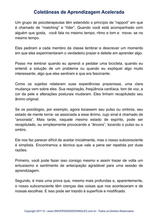 Um grupo de psicoterapeutas têm estendido o princípio de “rapport” em que
é chamado de “matching” e “líder”. Quando você está acompanhado com
alguém que gosta, você fala no mesmo tempo, ritmo e tom e move- se no
mesmo tempo.
Eles pediram a cada membro da classe lembrar e descrever um momento
em que eles experimentaram o verdadeiro prazer e deleite em aprender algo.
Posso me lembrar quando eu aprendi a pedalar uma bicicleta, quando eu
entendi a solução de um problema ou quando eu expliquei algo muito
interessante, algo que eles sentiram e que era fascinante.
Como os sujeitos relataram suas experiências prazerosas, uma clara
mudança vem sobre eles. Sua respiração, freqüência cardíaca, tom de voz, a
cor da pele e alterações posturais mudaram. Eles tinham recapitulado seu
ânimo original.
Se os psicólogos, por exemplo, agora tocassem seu pulso ou ombros, seu
estado de mente torna- se associada a esse ânimo, cujo sinal é chamado de
“ancorada”. Mais tarde, naquele mesmo estado de espírito, pode ser
recapitulado, ou simplesmente provocando a “âncora”, tocando o pulso ou o
ombro.
Ele nos faz parecer difícil de aceitar inicialmente, mas o nosso subconsciente
é simplista. Encontramos a técnica que vale a pena ser repetida por duas
razões:
Primeiro, você pode fazer isso consigo mesmo e assim trazer de volta um
entusiasmo e sentimento de antecipação agradável para uma sessão de
aprendizagem.
Segundo, é mais uma prova que, mesmo mais profundas e, aparentemente,
o nosso subconsciente têm crenças das coisas que nos aconteceram e de
nossas escolhas. E isso pode ser trazido à superfície e modificado.
Coletâneas de Aprendizagem Acelerada
Copyright 2011 © - www.UNIVERSIDADEDOINGLES.com.br - Todos os Direitos Reservados
 