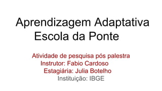 Aprendizagem Adaptativa
Escola da Ponte
Atividade de pesquisa pós palestra
Instrutor: Fabio Cardoso
Estagiária: Julia Botelho
Instituição: IBGE
 