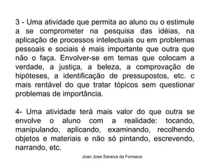 3 - Uma atividade que permita ao aluno ou o estimule a se comprometer na pesquisa das idéias, na aplicação de processos intelectuais ou em problemas pessoais e sociais é mais importante que outra que não o faça. Envolver-se em temas que colocam a verdade, a justiça, a beleza, a comprovação de hipóteses, a identificação de pressupostos, etc. c mais rentável do que tratar tópicos sem questionar problemas de importância. 4- Uma atividade terá mais valor do que outra se envolve o aluno com a realidade: tocando, manipulando, aplicando, examinando, recolhendo objetos e materiais e não só pintando, escrevendo, narrando, etc. 