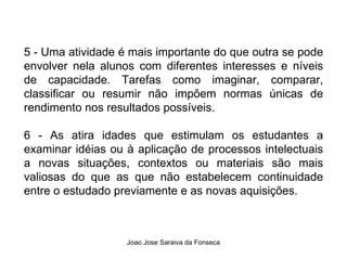 5 - Uma atividade é mais importante do que outra se pode envolver nela alunos com diferentes interesses e níveis de capacidade. Tarefas como imaginar, comparar, classificar ou resumir não impõem normas únicas de rendimento nos resultados possíveis. 6 - As atira idades que estimulam os estudantes a examinar idéias ou à aplicação de processos intelectuais a novas situações, contextos ou materiais são mais valiosas do que as que não estabelecem continuidade entre o estudado previamente e as novas aquisições. 