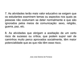 7. As atividades terão mais valor educativo se exigem que os estudantes examinem temas ou aspectos nos quais as pessoas não costumam se deter normalmente e que são ignorados pelos meios de comunicação: sexo, religião, guerra, paz, etc.  8. As atividades que obrigam a aceitação de um certo risco de sucesso ou crítica, que podem supor sair de caminhos muito perco aprovados socialmente, têm maior potencialidade que as que não têm esse risco. 