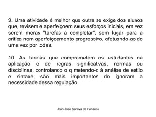 9. Uma atividade é melhor que outra se exige dos alunos que, revisem e aperfeiçoem seus esforços iniciais, em vez serem meras "tarefas a completar", sem lugar para a critica nem aperfeiçoamento progressivo, efetuando-as de uma vez por todas. 10. As tarefas que comprometem os estudantes na aplicação e de regras significativas, normas ou disciplinas, controlando o q metendo-o à análise de estilo e sintaxe, são mais importantes do ignoram a necessidade dessa regulação. 