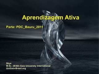Aprendizagem Ativa Parte: PDC_Bauru_2011 Skye M.Sc. (IESD) Gaia Universtiy International UniGaia-Brasil.org 