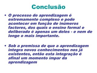 Conclusão
• O processo de aprendizagem é
extremamente complexo e pode
acontecer em função de inúmeros
factores, dos quais o ensino formal e
deliberado é apenas um deles - e nem de
longe o mais importante.
• Sob a premissa de que a aprendizagem
integra novos conhecimentos nos já
existentes, então esta integração é
afinal um momento ímpar da
aprendizagem
 