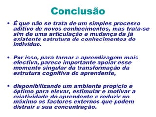 Conclusão
• É que não se trata de um simples processo
aditivo de novos conhecimentos, mas trata-se
sim de uma articulação e mudança da já
existente estrutura de conhecimentos do
indivíduo.
• Por isso, para tornar a aprendizagem mais
efectiva, parece importante apoiar esse
momento singular da transformação da
estrutura cognitiva do aprendente,
• disponibilizando um ambiente propício e
óptimo para elevar, estimular e motivar a
criatividade do aprendente e reduzir no
máximo os factores externos que podem
distrair a sua concentração.
 