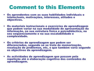 Comment to this Elements
• Os aprendentes com as suas habilidades individuais e
intelectuais, motivações, interesses, atitudes e
objectivos.
• Os materiais instrucionais e exercícios de aprendizagem
que podem variar na sua modalidade de apresentação da
informação, na sua estrutura física e psicodidáctica, no
seu sequenciamento e na sua escalabilidade e
complexidade.
• Os critérios de aprendizagem que podem ser
diferenciados, segundo se se trata de memorização,
resolução de problemas, etc, o que também varia segundo
os objectivos da aprendizagem.
• As actividades de aprendizagem que passam pela
repetição até à elaboração cognitiva dos conteúdos da
aprendizagem.
 