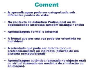 Coment
• A aprendizagem pode ser categorizada sob
diferentes pontos de vista.
• No contexto da didáctica Profissional ou de
especialidade interessa também distinguir entre:
• Aprendizagem Formal e Informal
• A formal que por sua vez pode ser orientada ou
individual
• A orientada que pode ser directa (por um
professor/mestre) ou indirecta (através de um
sistema computacional)
• Aprendizagem autêntica (baseada no objecto real)
ou virtual (baseada em modelos de simulação ou
animação).
 