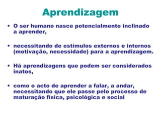 Aprendizagem
• O ser humano nasce potencialmente inclinado
a aprender,
• necessitando de estímulos externos e internos
(motivação, necessidade) para a aprendizagem.
• Há aprendizagens que podem ser considerados
inatos,
• como o acto de aprender a falar, a andar,
necessitando que ele passe pelo processo de
maturação física, psicológica e social
 