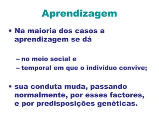 Aprendizagem
• Na maioria dos casos a
aprendizagem se dá
– no meio social e
– temporal em que o indivíduo convive;
• sua conduta muda, passando
normalmente, por esses factores,
e por predisposições genéticas.
 
