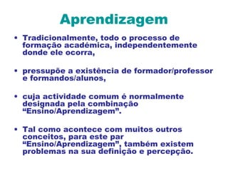 Aprendizagem
• Tradicionalmente, todo o processo de
formação académica, independentemente
donde ele ocorra,
• pressupõe a existência de formador/professor
e formandos/alunos,
• cuja actividade comum é normalmente
designada pela combinação
“Ensino/Aprendizagem”.
• Tal como acontece com muitos outros
conceitos, para este par
“Ensino/Aprendizagem”, também existem
problemas na sua definição e percepção.
 