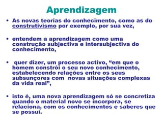 Aprendizagem
• As novas teorias do conhecimento, como as do
construtivismo por exemplo, por sua vez,
• entendem a aprendizagem como uma
construção subjectiva e intersubjectiva do
conhecimento,
• quer dizer, um processo activo, “em que o
homem constrói o seu novo conhecimento,
estabelecendo relações entre os seus
subsunçores com novas situações complexas
da vida real”,
• isto é, uma nova aprendizagem só se concretiza
quando o material novo se incorpora, se
relaciona, com os conhecimentos e saberes que
se possui.
 