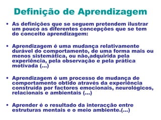 Definição de Aprendizagem
• As definições que se seguem pretendem ilustrar
um pouco as diferentes concepções que se tem
do conceito aprendizagem:
• Aprendizagem é uma mudança relativamente
durável do comportamento, de uma forma mais ou
menos sistemática, ou não,adquirida pela
experiência, pela observação e pela prática
motivada (...)
• Aprendizagem é um processo de mudança de
comportamento obtido através da experiência
construída por factores emocionais, neurológicos,
relacionais e ambientais (...)
• Aprender é o resultado da interacção entre
estruturas mentais e o meio ambiente.(...)
 