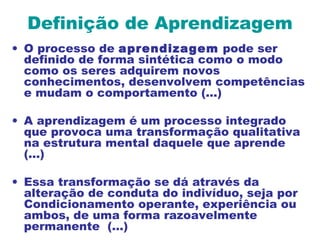 Definição de Aprendizagem
• O processo de aprendizagem pode ser
definido de forma sintética como o modo
como os seres adquirem novos
conhecimentos, desenvolvem competências
e mudam o comportamento (...)
• A aprendizagem é um processo integrado
que provoca uma transformação qualitativa
na estrutura mental daquele que aprende
(...)
• Essa transformação se dá através da
alteração de conduta do indivíduo, seja por
Condicionamento operante, experiência ou
ambos, de uma forma razoavelmente
permanente (...)
 