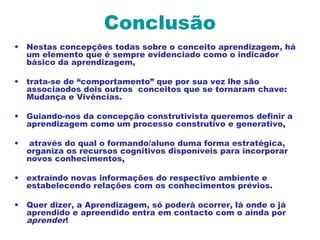 Conclusão
• Nestas concepções todas sobre o conceito aprendizagem, há
um elemento que é sempre evidenciado como o indicador
básico da aprendizagem,
• trata-se de “comportamento” que por sua vez lhe são
associaodos dois outros conceitos que se tornaram chave:
Mudança e Vivências.
• Guiando-nos da concepção construtivista queremos definir a
aprendizagem como um processo construtivo e generativo,
• através do qual o formando/aluno duma forma estratégica,
organiza os recursos cognitivos disponíveis para incorporar
novos conhecimentos,
• extraíndo novas informações do respectivo ambiente e
estabelecendo relações com os conhecimentos prévios.
• Quer dizer, a Aprendizagem, só poderá ocorrer, lá onde o já
aprendido e apreendido entra em contacto com o ainda por
aprender!
 