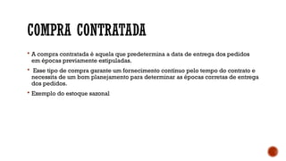 COMPRA CONTRATADA
 A compra contratada é aquela que predetermina a data de entrega dos pedidos
em épocas previamente estipuladas.
 Esse tipo de compra garante um fornecimento contínuo pelo tempo do contrato e
necessita de um bom planejamento para determinar as épocas corretas de entrega
dos pedidos.
 Exemplo do estoque sazonal
 