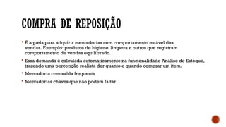 COMPRA DE REPOSIÇÃO
 É aquela para adquirir mercadorias com comportamento estável das
vendas. Exemplo: produtos de higiene, limpeza e outros que registram
comportamento de vendas equilibrado.
 Essa demanda é calculada automaticamente na funcionalidade Análise de Estoque,
trazendo uma percepção realista der quanto e quando comprar um item.
 Mercadoria com saída frequente
 Mercadorias chaves que não podem faltar
 