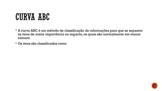 CURVA ABC
 A curva ABC é um método de classificação de informações para que se separem
os itens de maior importância ou impacto, os quais são normalmente em menor
número.
 Os itens são classificados como
 