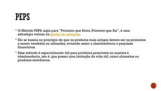 PEPS
 O Método PEPS, sigla para “Primeiro que Entra, Primeiro que Sai”, é uma
estratégia valiosa na gestão de estoques.
 Ele se baseia no princípio de que os produtos mais antigos devem ser os primeiros
a serem vendidos ou utilizados, evitando assim a obsolescência e prejuízos
financeiros.
 Esse método é especialmente útil para produtos perecíveis ou sujeitos à
obsolescência, isto é, que possui uma limitação da vida útil, como alimentos ou
produtos eletrônicos.
 