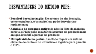 DESVANTAGENS DO MÉTODO PEPS:
Possível desvalorização: Em setores de alta inovação,
como tecnologia, o primeiro lote pode desvalorizar
rapidamente;
Acúmulo de estoques antigo: se não for feito da maneira
correta, o PEPS pode resultar no acúmulo de produtos mais
antigos, levando a perdas de produtos;
Complexidade na gestão: o método requer um sistema
eficiente de controle de inventário e logística para garantir
o PEPS.
 