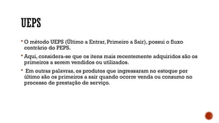UEPS
 O método UEPS (Último a Entrar, Primeiro a Sair), possui o fluxo
contrário do PEPS.
 Aqui, considera-se que os itens mais recentemente adquiridos são os
primeiros a serem vendidos ou utilizados.
 Em outras palavras, os produtos que ingressaram no estoque por
último são os primeiros a sair quando ocorre venda ou consumo no
processo de prestação de serviço.
 