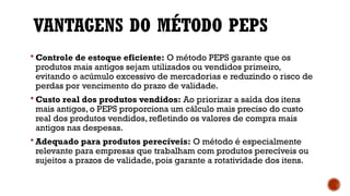 VANTAGENS DO MÉTODO PEPS
 Controle de estoque eficiente: O método PEPS garante que os
produtos mais antigos sejam utilizados ou vendidos primeiro,
evitando o acúmulo excessivo de mercadorias e reduzindo o risco de
perdas por vencimento do prazo de validade.
 Custo real dos produtos vendidos: Ao priorizar a saída dos itens
mais antigos, o PEPS proporciona um cálculo mais preciso do custo
real dos produtos vendidos, refletindo os valores de compra mais
antigos nas despesas.
 Adequado para produtos perecíveis: O método é especialmente
relevante para empresas que trabalham com produtos perecíveis ou
sujeitos a prazos de validade, pois garante a rotatividade dos itens.
 