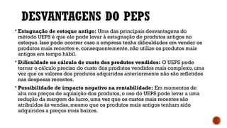 DESVANTAGENS DO PEPS
 Estagnação de estoque antigo: Uma das principais desvantagens do
método UEPS é que ele pode levar à estagnação de produtos antigos no
estoque. Isso pode ocorrer caso a empresa tenha dificuldades em vender os
produtos mais recentes e, consequentemente, não utilize os produtos mais
antigos em tempo hábil.
 Dificuldade no cálculo de custo dos produtos vendidos: O UEPS pode
tornar o cálculo preciso do custo dos produtos vendidos mais complexo, uma
vez que os valores dos produtos adquiridos anteriormente não são refletidos
nas despesas recentes.
 Possibilidade de impacto negativo na rentabilidade: Em momentos de
alta nos preços de aquisição dos produtos, o uso do UEPS pode levar a uma
redução da margem de lucro, uma vez que os custos mais recentes são
atribuídos às vendas, mesmo que os produtos mais antigos tenham sido
adquiridos a preços mais baixos.
 
