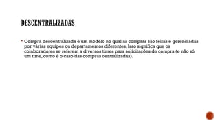 DESCENTRALIZADAS
 Compra descentralizada é um modelo no qual as compras são feitas e gerenciadas
por várias equipes ou departamentos diferentes. Isso significa que os
colaboradores se referem a diversos times para solicitações de compra (e não só
um time, como é o caso das compras centralizadas).
 