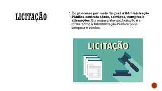 LICITAÇÃO
 É o processo por meio do qual a Administração
Pública contrata obras, serviços, compras e
alienações. Em outras palavras, licitação é a
forma como a Administração Pública pode
comprar e vender.
 