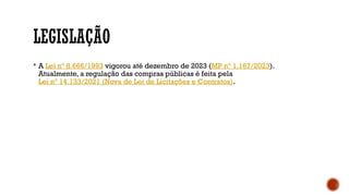 LEGISLAÇÃO
 A Lei nº 8.666/1993 vigorou até dezembro de 2023 (MP nº 1.167/2023).
Atualmente, a regulação das compras públicas é feita pela
Lei nº 14.133/2021 (Nova de Lei de Licitações e Contratos).
 