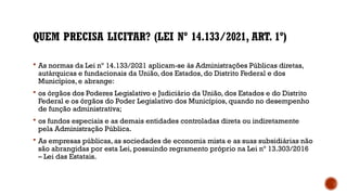 QUEM PRECISA LICITAR? (LEI Nº 14.133/2021, ART. 1º)
 As normas da Lei nº 14.133/2021 aplicam-se às Administrações Públicas diretas,
autárquicas e fundacionais da União, dos Estados, do Distrito Federal e dos
Municípios, e abrange:
 os órgãos dos Poderes Legislativo e Judiciário da União, dos Estados e do Distrito
Federal e os órgãos do Poder Legislativo dos Municípios, quando no desempenho
de função administrativa;
 os fundos especiais e as demais entidades controladas direta ou indiretamente
pela Administração Pública.
 As empresas públicas, as sociedades de economia mista e as suas subsidiárias não
são abrangidas por esta Lei, possuindo regramento próprio na Lei nº 13.303/2016
– Lei das Estatais.
 