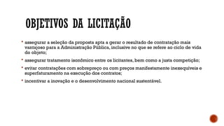 OBJETIVOS DA LICITAÇÃO
 assegurar a seleção da proposta apta a gerar o resultado de contratação mais
vantajoso para a Administração Pública, inclusive no que se refere ao ciclo de vida
do objeto;
 assegurar tratamento isonômico entre os licitantes, bem como a justa competição;
 evitar contratações com sobrepreço ou com preços manifestamente inexequíveis e
superfaturamento na execução dos contratos;
 incentivar a inovação e o desenvolvimento nacional sustentável.
 