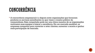 CONCORRÊNCIA
 A concorrência empresarial é a disputa entre organizações que fornecem
produtos ou serviços semelhantes ou que visam o mesmo público de
consumidores. Essa competição pode ser uma ótima maneira de as organizações
motivarem suas equipes a buscar a excelência. Em um mercado saudável, as
empresas competem para converter e reter clientes, aumentar a receita e ganhar
mais participação de mercado.
 