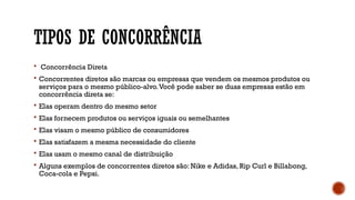 TIPOS DE CONCORRÊNCIA
 Concorrência Direta
 Concorrentes diretos são marcas ou empresas que vendem os mesmos produtos ou
serviços para o mesmo público-alvo.Você pode saber se duas empresas estão em
concorrência direta se:
 Elas operam dentro do mesmo setor
 Elas fornecem produtos ou serviços iguais ou semelhantes
 Elas visam o mesmo público de consumidores
 Elas satisfazem a mesma necessidade do cliente
 Elas usam o mesmo canal de distribuição
 Alguns exemplos de concorrentes diretos são: Nike e Adidas, Rip Curl e Billabong,
Coca-cola e Pepsi.
 
